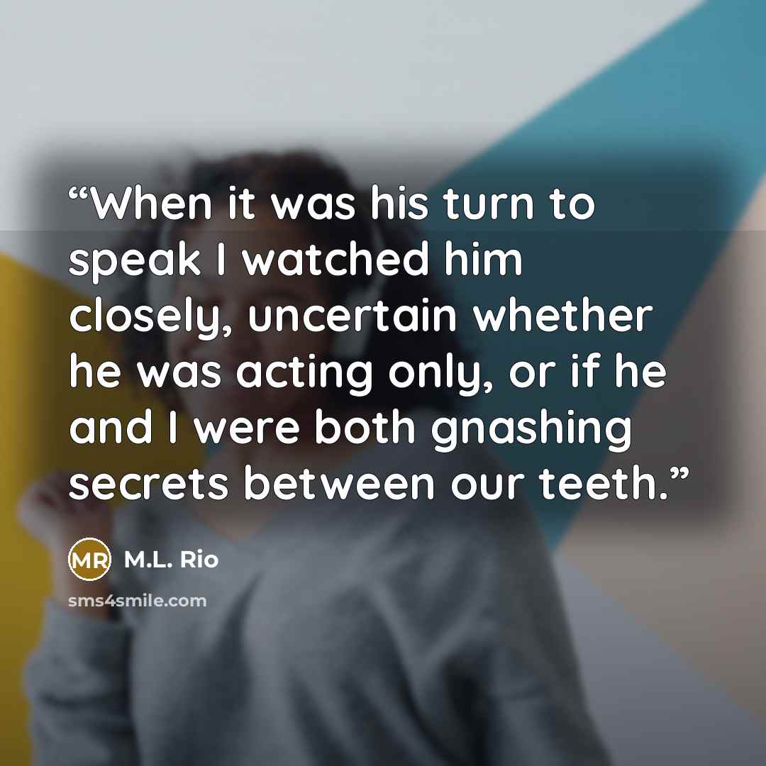 “When it was his turn to speak I watched him closely, uncertain whether he was acting only, or if he and I were both gnashing secrets between our teeth.” quote by M.L. Rio