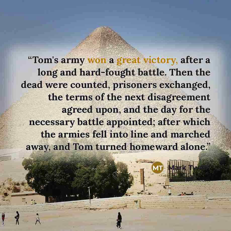“Tom's army won a great victory, after a long and hard-fought battle. Then the dead were counted, prisoners exchanged, the terms of the next disagreement agreed upon, and the day for the necessary battle appointed; after which the armies fell into line and marched away, and Tom turned homeward alone.” quote by Mark Twain