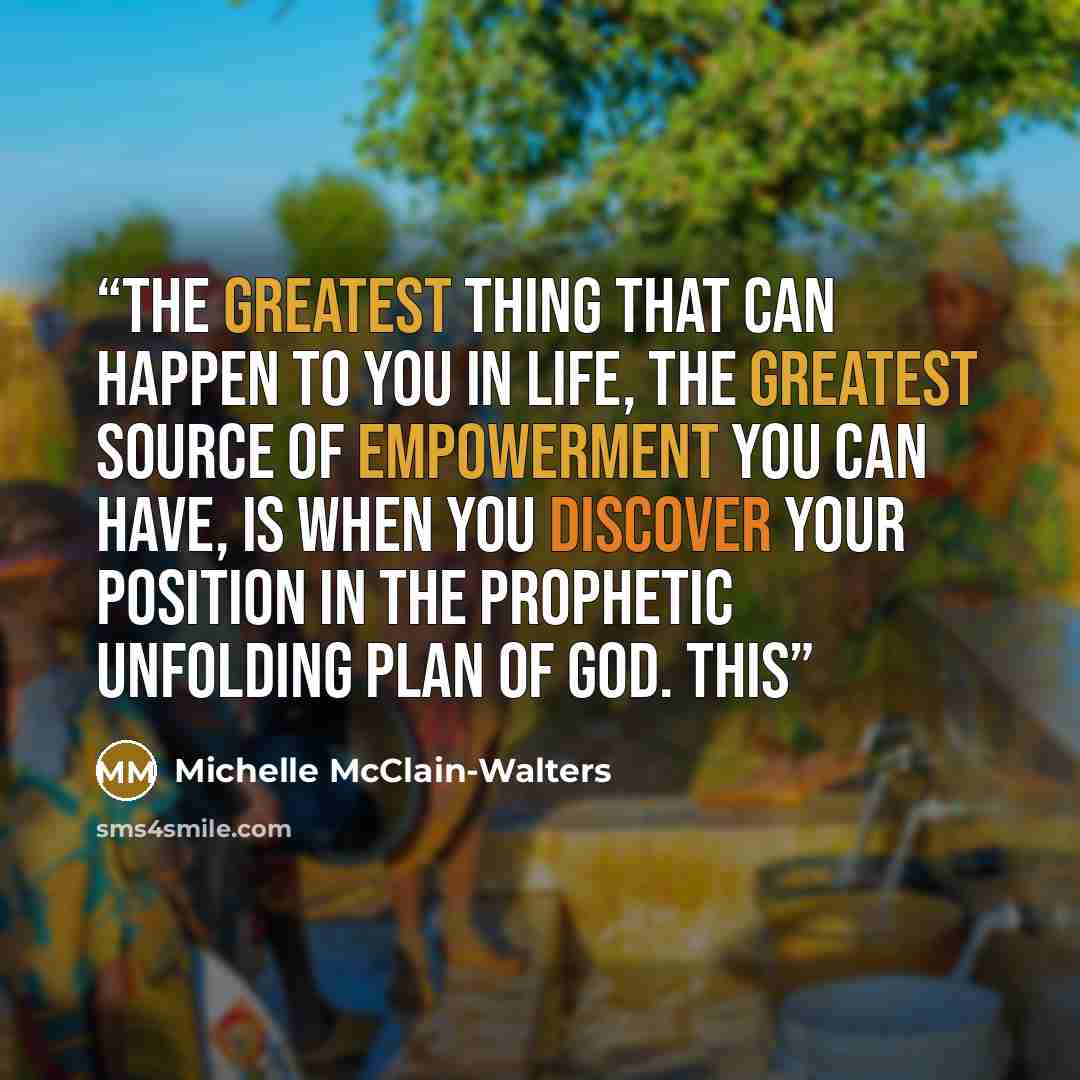 “The greatest thing that can happen to you in life, the greatest source of empowerment you can have, is when you discover your position in the prophetic unfolding plan of God. This” quote by Michelle McClain-Walters