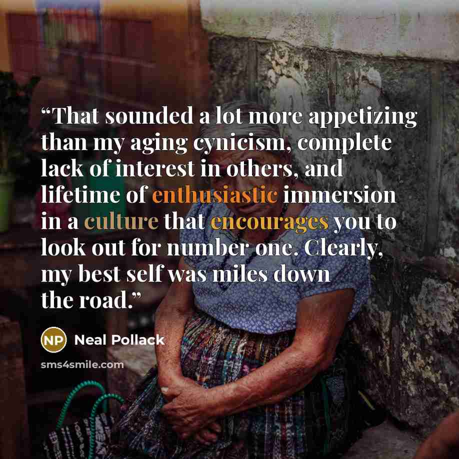 “That sounded a lot more appetizing than my aging cynicism, complete lack of interest in others, and lifetime of enthusiastic immersion in a culture that encourages you to look out for number one. Clearly, my best self was miles down the road.” quote by Neal Pollack