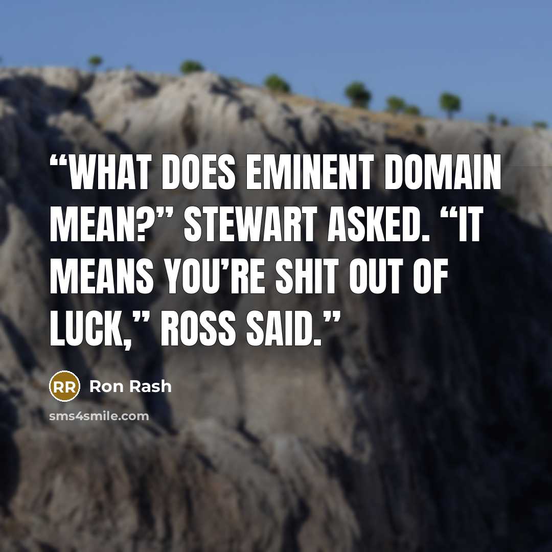 “What does eminent domain mean?” Stewart asked. “It means you’re shit out of luck,” Ross said.” quote by Ron Rash