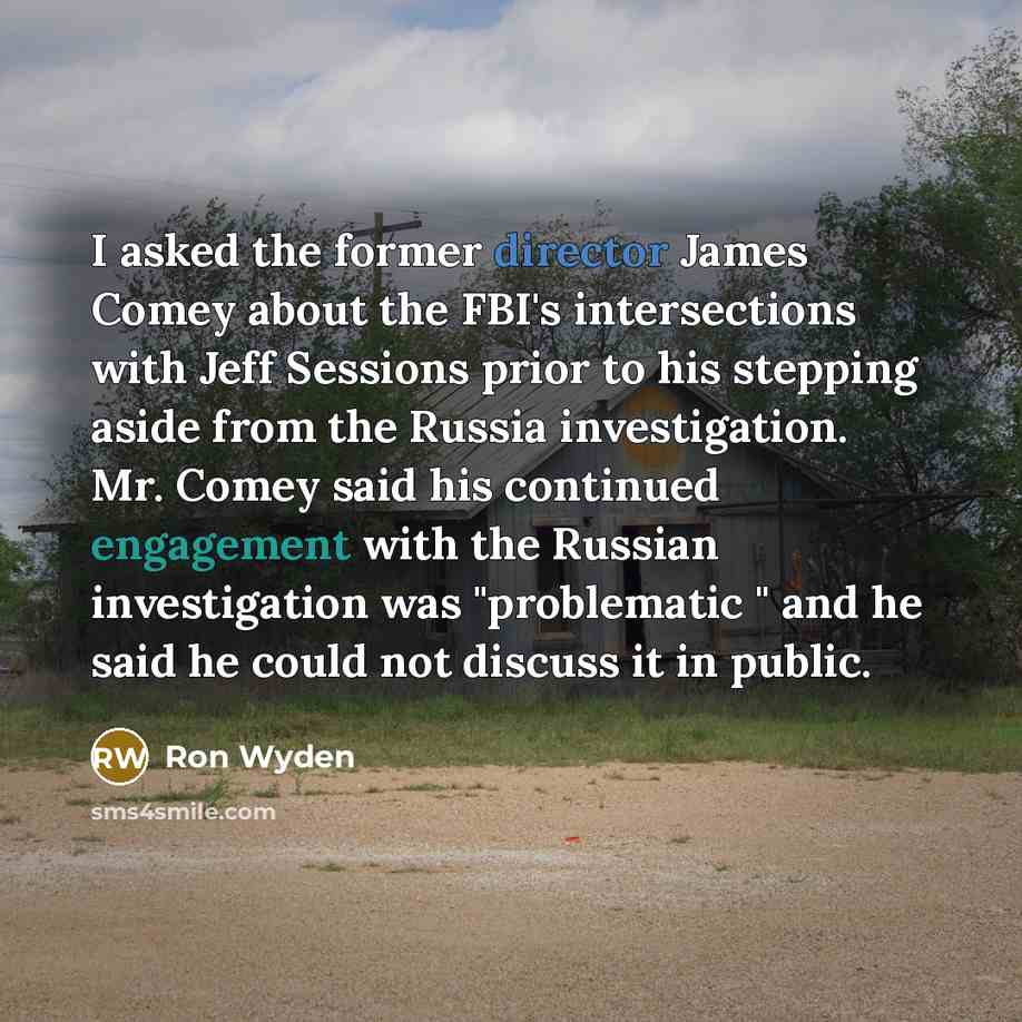 “I asked the former director James Comey about the FBI's intersections with Jeff Sessions prior to his stepping aside from the Russia investigation. Mr. Comey said his continued engagement with the Russian investigation was "problematic " and he said he could not discuss it in public.” quote by Ron Wyden