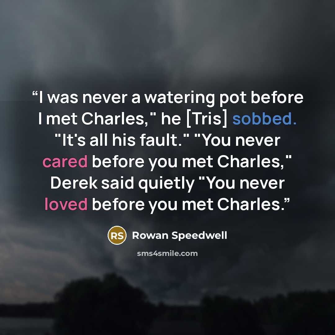 “I was never a watering pot before I met Charles," he [Tris] sobbed. "It's all his fault." "You never cared before you met Charles," Derek said quietly "You never loved before you met Charles.” quote by Rowan Speedwell