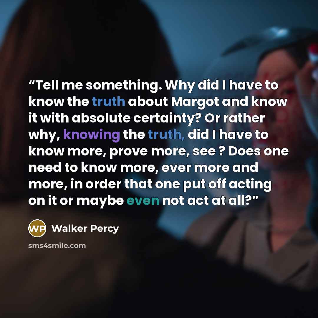 “Tell me something. Why did I have to know the truth about Margot and know it with absolute certainty? Or rather why, knowing the truth, did I have to know more, prove more, see ? Does one need to know more, ever more and more, in order that one put off acting on it or maybe even not act at all?” quote by Walker Percy