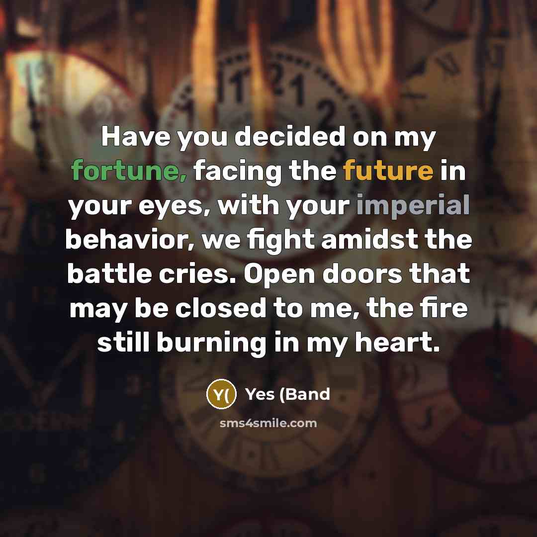 “Have you decided on my fortune, facing the future in your eyes, with your imperial behavior, we fight amidst the battle cries. Open doors that may be closed to me, the fire still burning in my heart.” quote by Yes (Band
