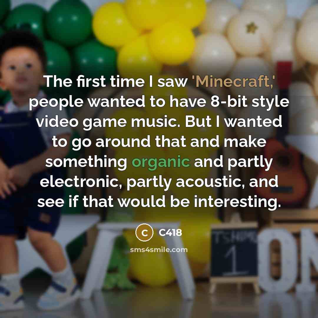 “The first time I saw 'Minecraft,' people wanted to have 8-bit style video game music. But I wanted to go around that and make something organic and partly electronic, partly acoustic, and see if that would be interesting.” quote by C418
