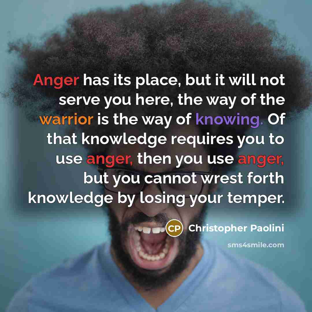 “Anger has its place, but it will not serve you here, the way of the warrior is the way of knowing. Of that knowledge requires you to use anger, then you use anger, but you cannot wrest forth knowledge by losing your temper.” quote by Christopher Paolini