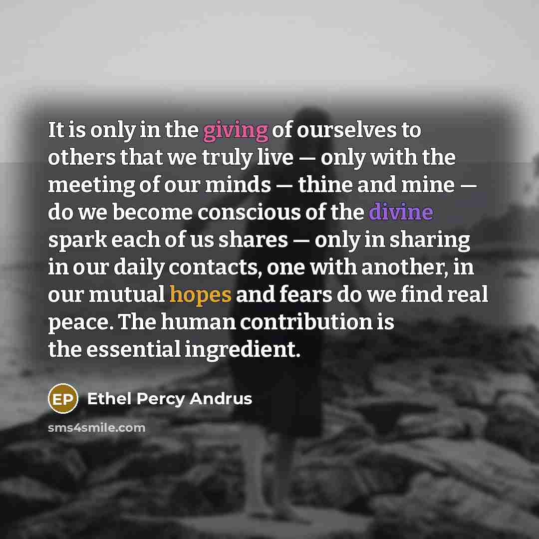 “It is only in the giving of ourselves to others that we truly live — only with the meeting of our minds — thine and mine — do we become conscious of the divine spark each of us shares — only in sharing in our daily contacts, one with another, in our mutual hopes and fears do we find real peace…” quote by Ethel Percy Andrus