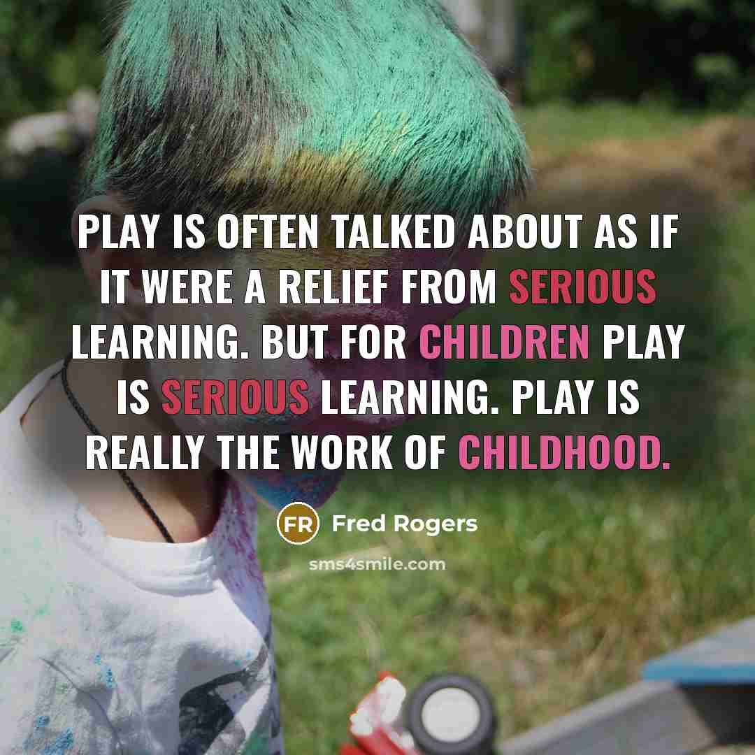 “Play is often talked about as if it were a relief from serious learning. But for children play is serious learning. Play is really the work of childhood.” quote by Fred Rogers