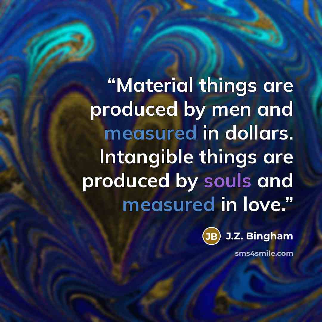 “Material things are produced by men and measured in dollars. Intangible things are produced by souls and measured in love.” quote by J.Z. Bingham