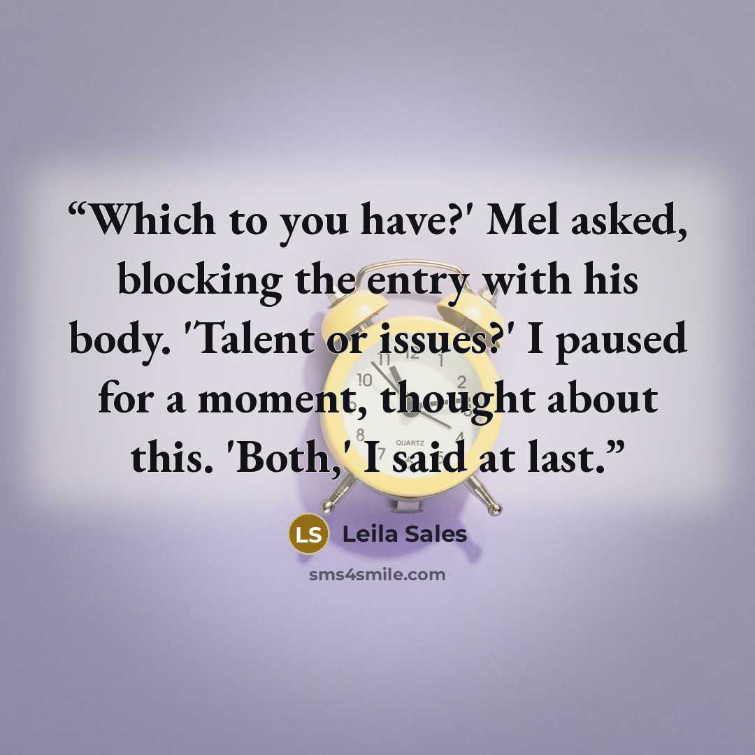 “Which to you have?' Mel asked, blocking the entry with his body. 'Talent or issues?' I paused for a moment, thought about this. 'Both,' I said at last.” quote by Leila Sales