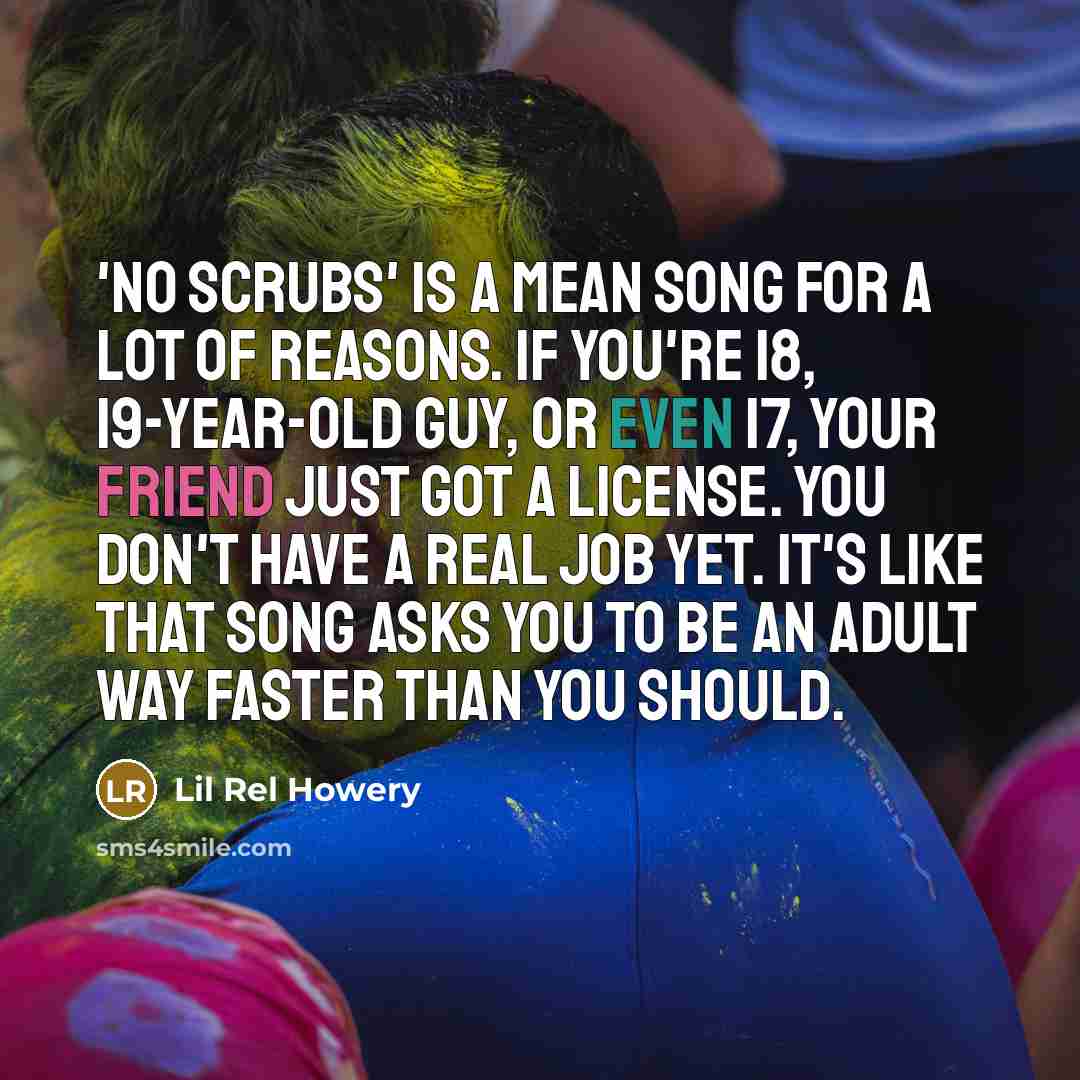 “'No Scrubs' is a mean song for a lot of reasons. If you're 18, 19-year-old guy, or even 17, your friend just got a license. You don't have a real job yet. It's like that song asks you to be an adult way faster than you should.” quote by Lil Rel Howery