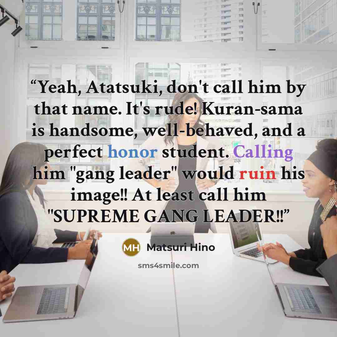 “Yeah, Atatsuki, don't call him by that name. It's rude! Kuran-sama is handsome, well-behaved, and a perfect honor student. Calling him "gang leader" would ruin his image!! At least call him "SUPREME GANG LEADER!!” quote by Matsuri Hino