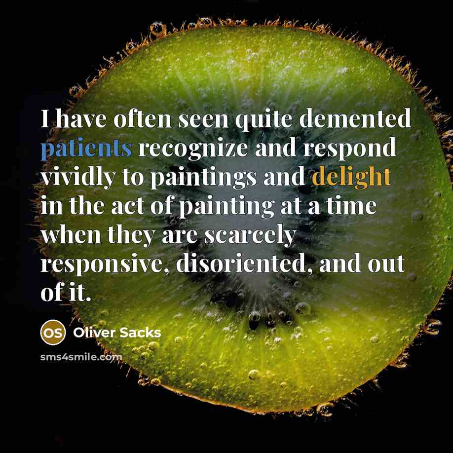 “I have often seen quite demented patients recognize and respond vividly to paintings and delight in the act of painting at a time when they are scarcely responsive, disoriented, and out of it.” quote by Oliver Sacks