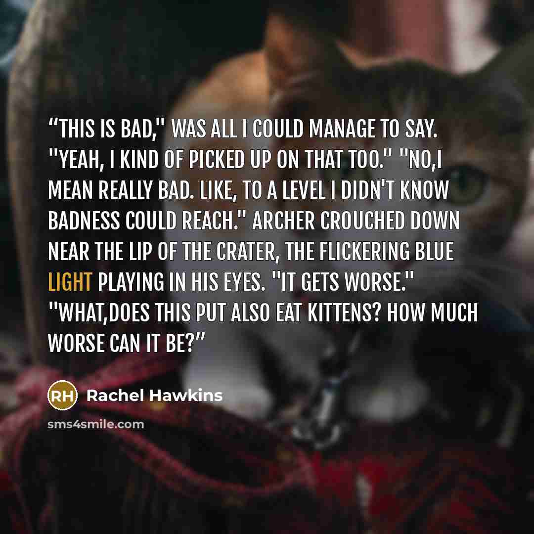 “This is bad," was all I could manage to say. "Yeah, I kind of picked up on that too." "No,I mean really bad. Like, to a level I didn't know badness could reach." Archer crouched down near the lip of the crater, the flickering blue light playing in his eyes. "It gets worse." "What,does this put…” quote by Rachel Hawkins
