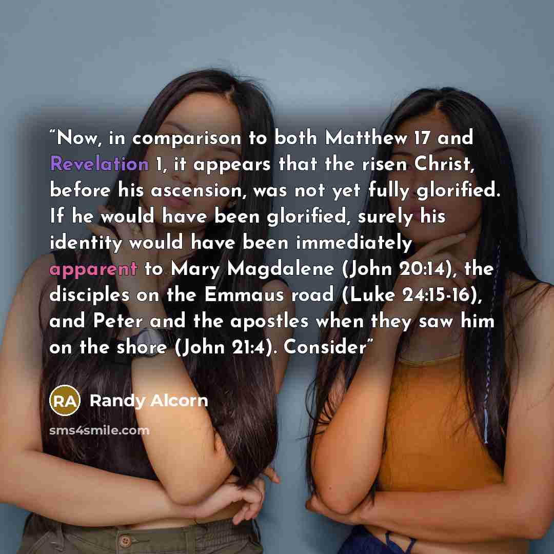 “Now, in comparison to both Matthew 17 and Revelation 1, it appears that the risen Christ, before his ascension, was not yet fully glorified. If he would have been glorified, surely his identity would have been immediately apparent to Mary Magdalene (John 20:14), the disciples on the Emmaus road…” quote by Randy Alcorn