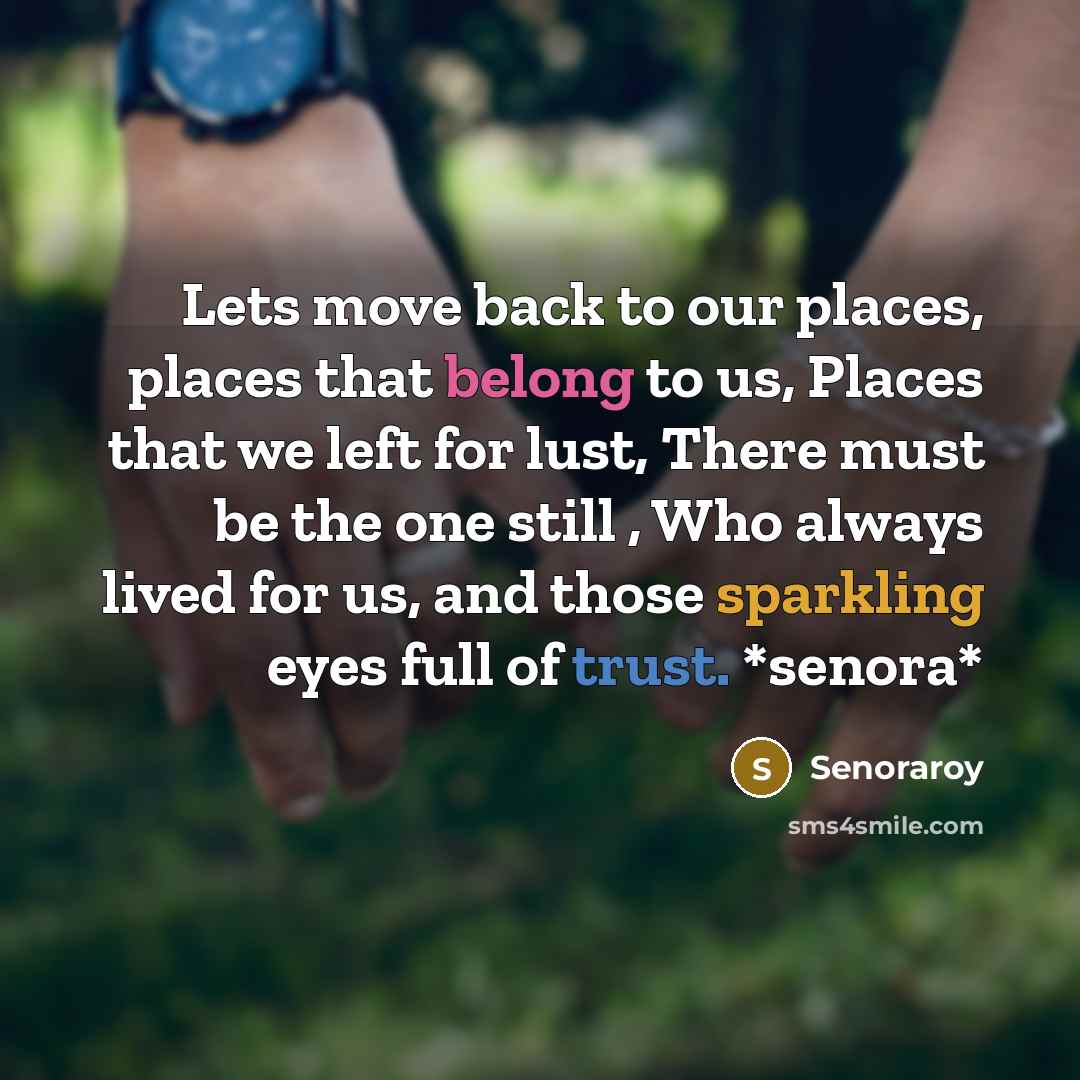 “Lets move back to our places, places that belong to us, Places that we left for lust, There must be the one still , Who always lived for us, and those sparkling eyes full of trust. *senora*” quote by Senoraroy