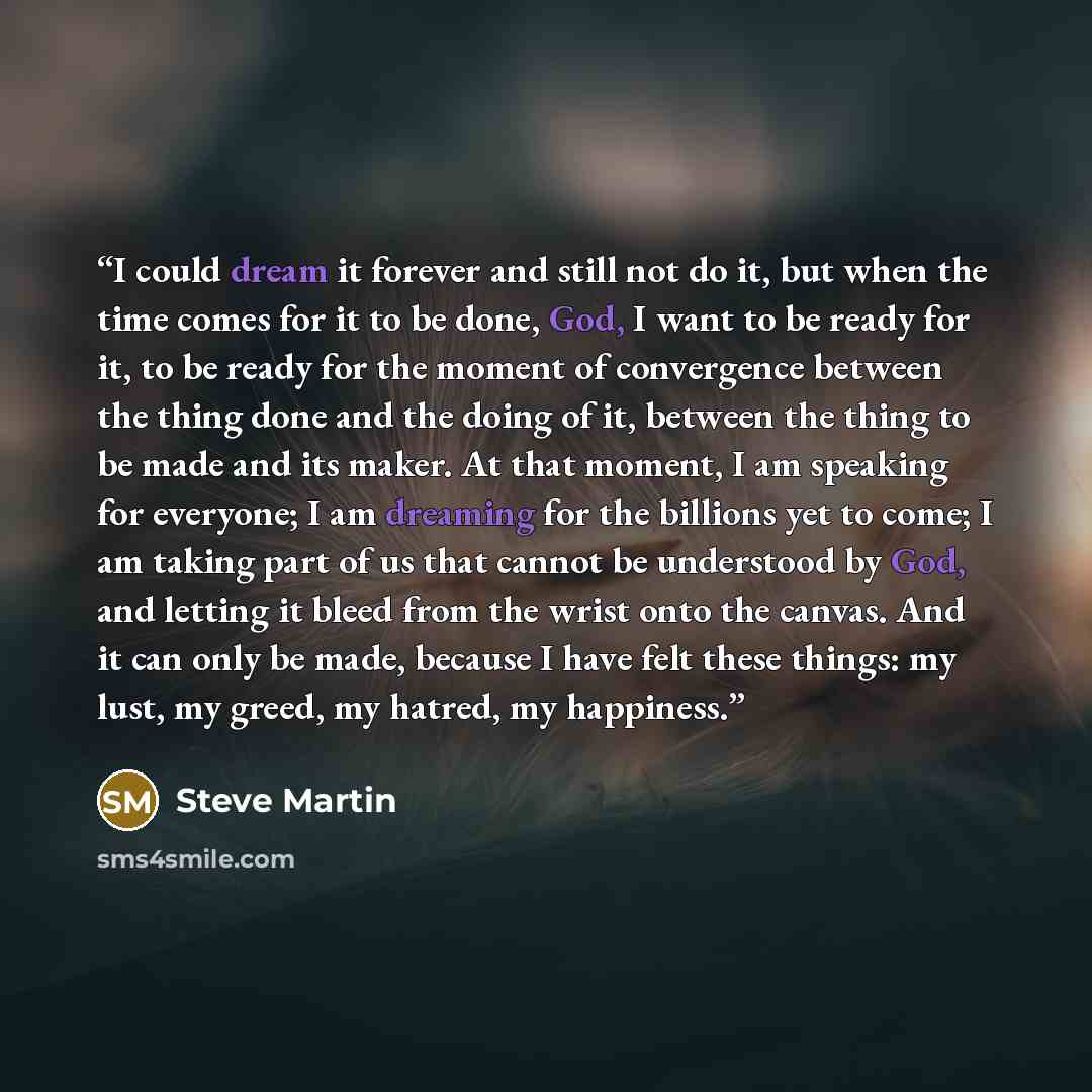 “I could dream it forever and still not do it, but when the time comes for it to be done, God, I want to be ready for it, to be ready for the moment of convergence between the thing done and the doing of it, between the thing to be made and its maker. At that moment, I am speaking for everyone; I…” quote by Steve Martin