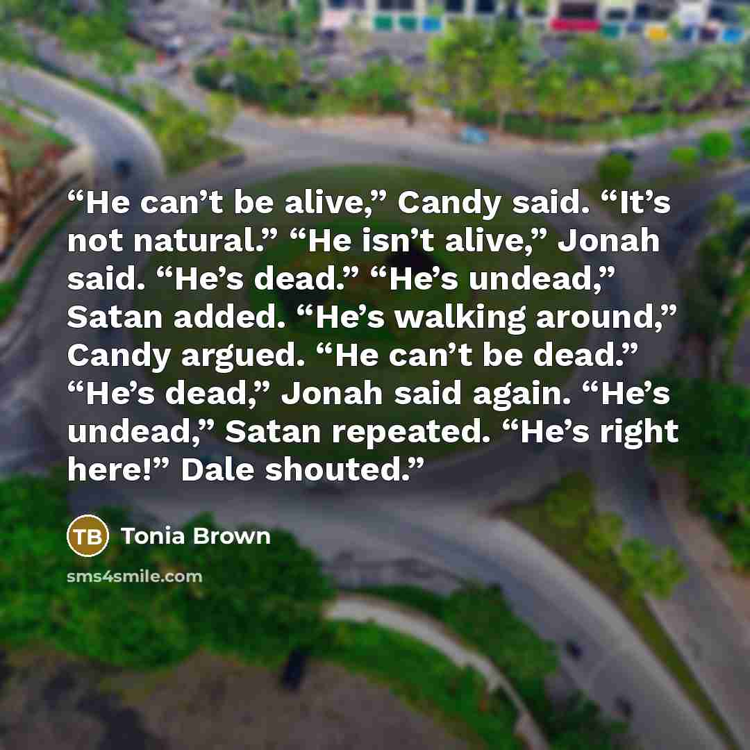 “He can’t be alive,” Candy said. “It’s not natural.” “He isn’t alive,” Jonah said. “He’s dead.” “He’s undead,” Satan added. “He’s walking around,” Candy argued. “He can’t be dead.” “He’s dead,” Jonah said again. “He’s undead,” Satan repeated. “He’s right here!” Dale shouted.” quote by Tonia Brown