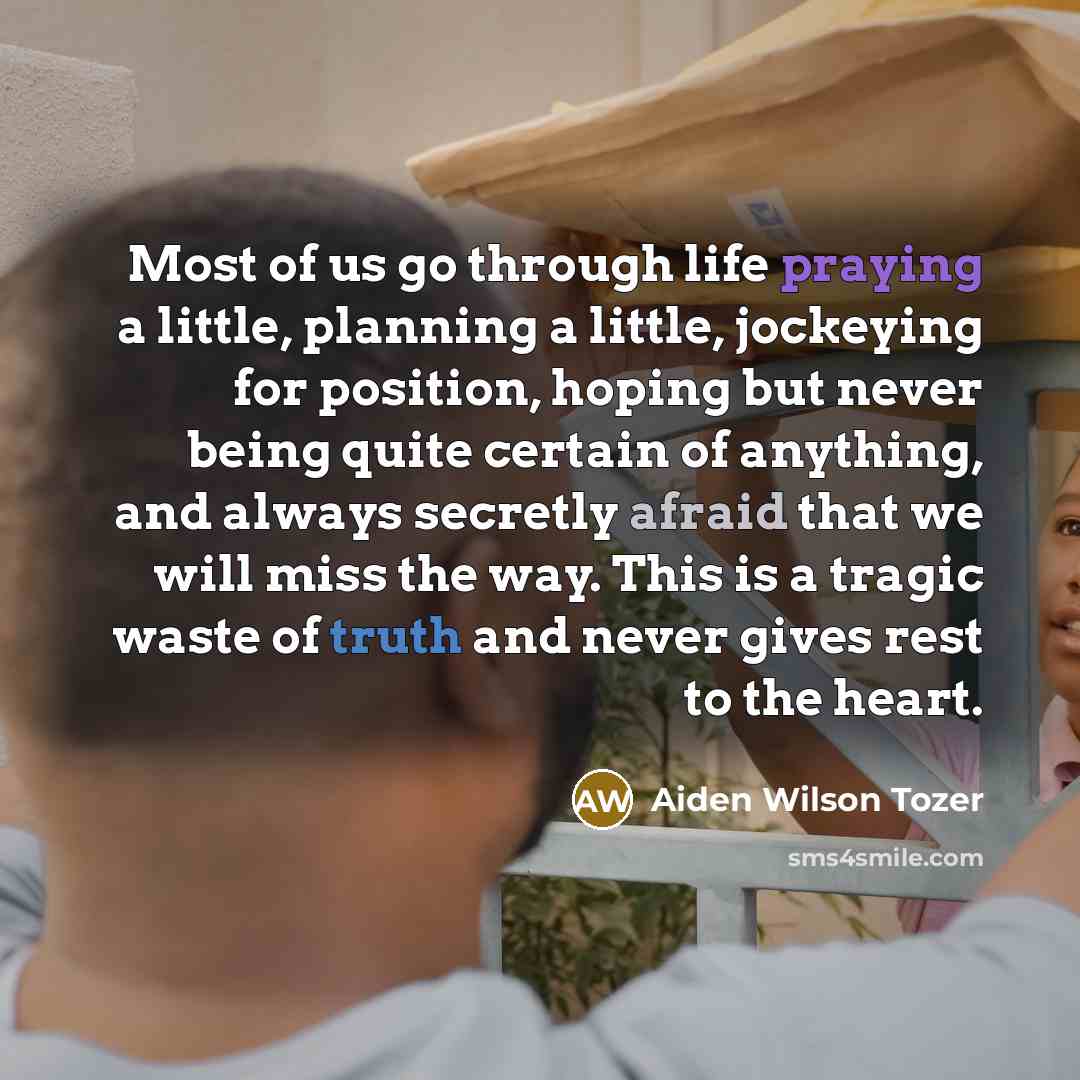 “Most of us go through life praying a little, planning a little, jockeying for position, hoping but never being quite certain of anything, and always secretly afraid that we will miss the way. This is a tragic waste of truth and never gives rest to the heart.” quote by Aiden Wilson Tozer
