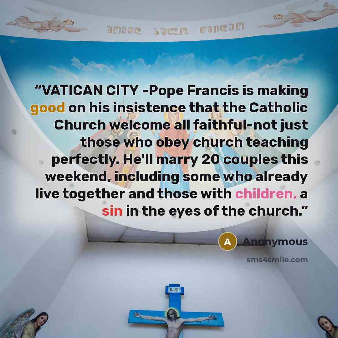 “VATICAN CITY -Pope Francis is making good on his insistence that the Catholic Church welcome all faithful-not just those who obey church teaching perfectly. He'll marry 20 couples this weekend, including some who already live together and those with children, a sin in the eyes of the church.” quote by Anonymous