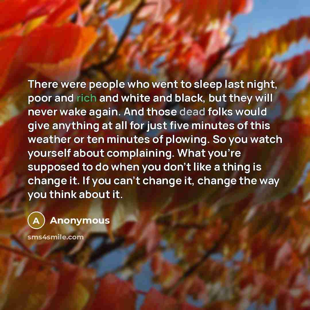 “There were people who went to sleep last night, poor and rich and white and black, but they will never wake again. And those dead folks would give anything at all for just five minutes of this weather or ten minutes of plowing. So you watch yourself about complaining. What you're supposed to do…” quote by Anonymous