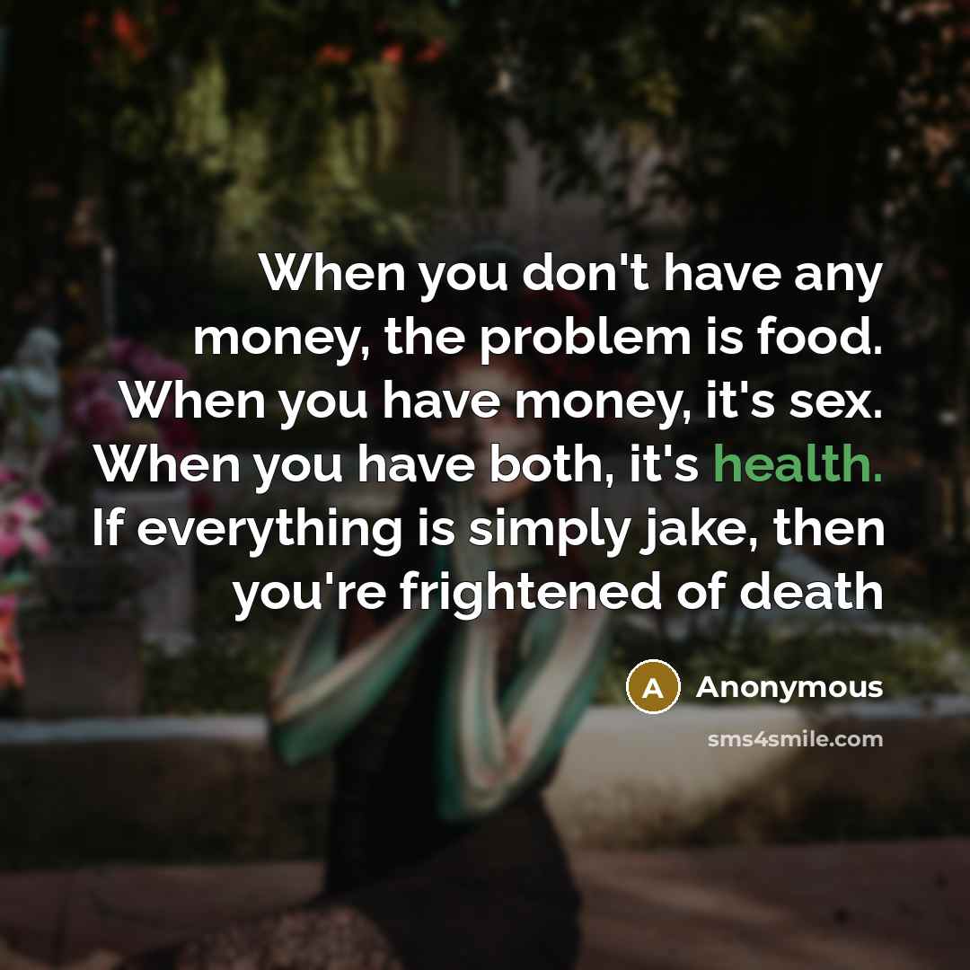 “When you don't have any money, the problem is food. When you have money, it's sex. When you have both, it's health. If everything is simply jake, then you're frightened of death” quote by Anonymous