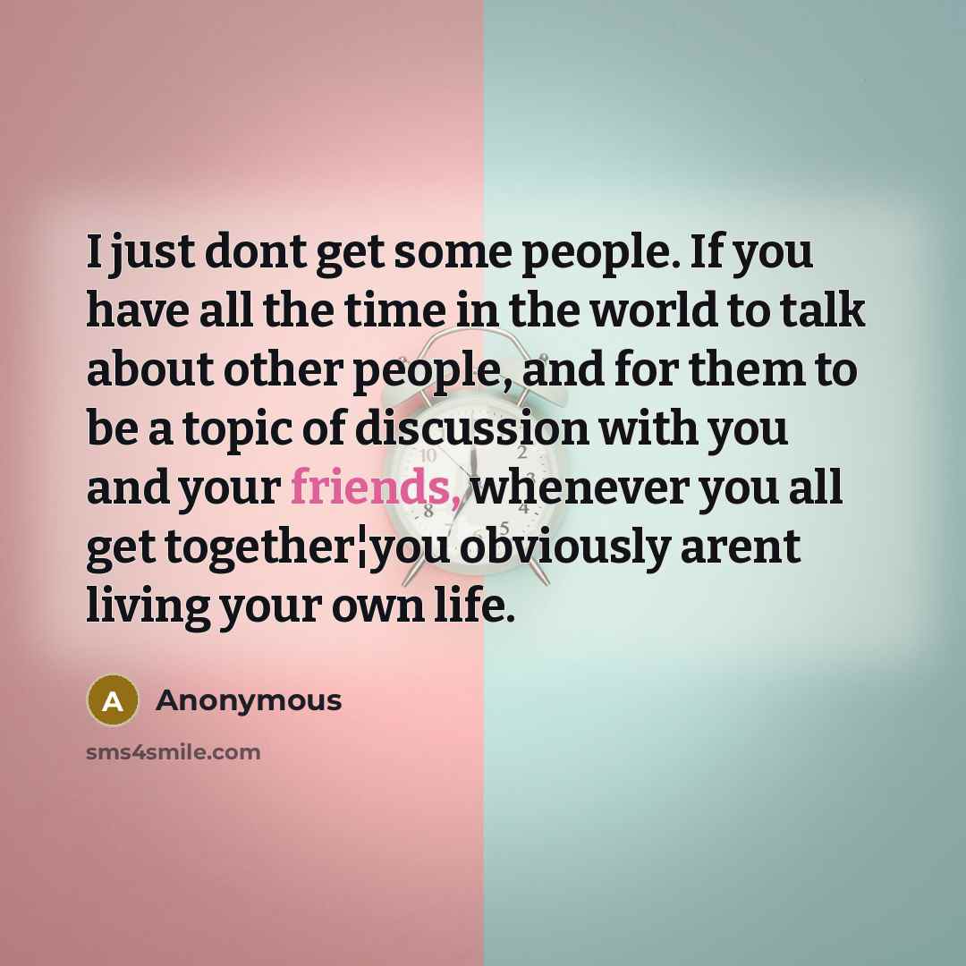 “I just dont get some people. If you have all the time in the world to talk about other people, and for them to be a topic of discussion with you and your friends, whenever you all get together¦you obviously arent living your own life.” quote by Anonymous