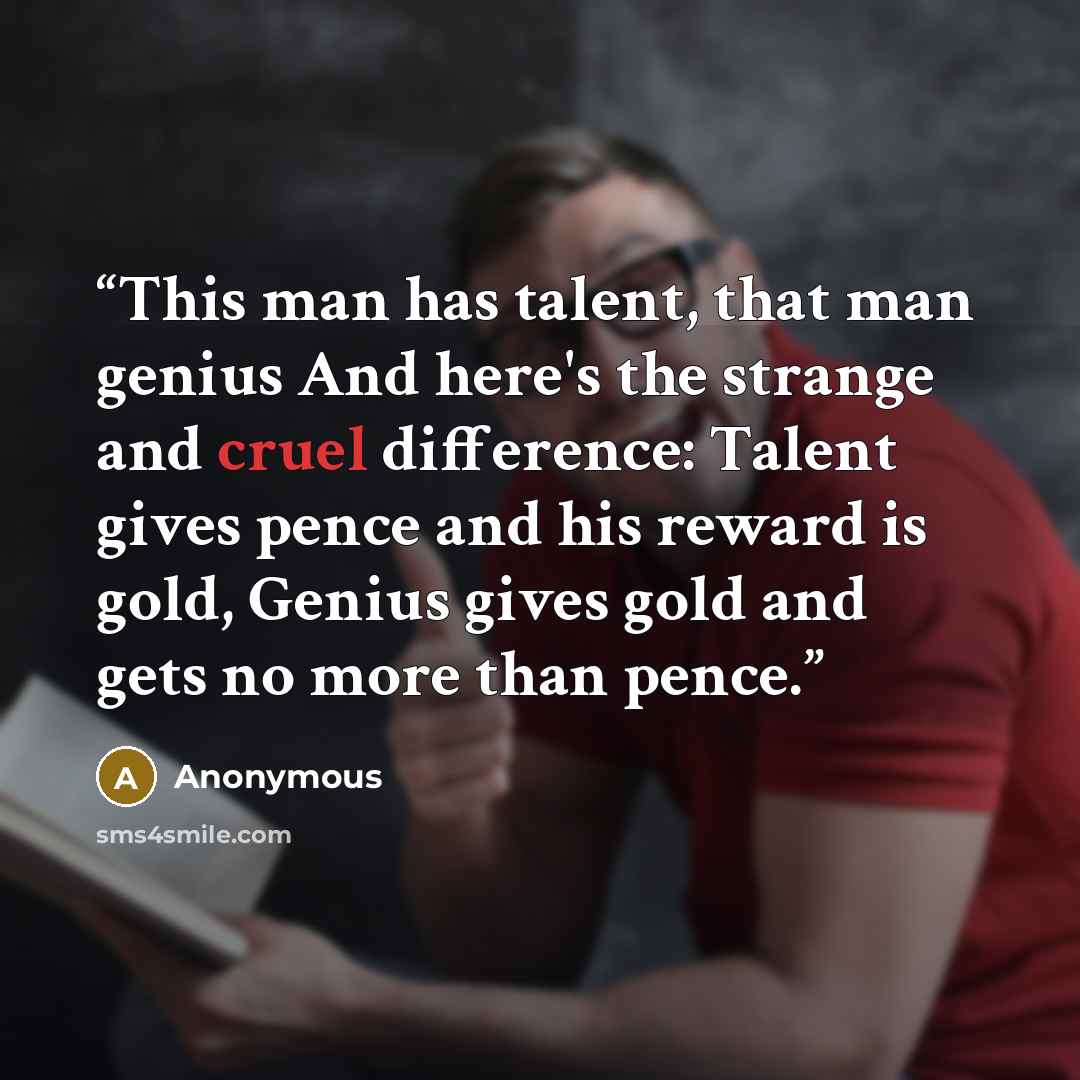 “This man has talent, that man genius And here's the strange and cruel difference: Talent gives pence and his reward is gold, Genius gives gold and gets no more than pence.” quote by Anonymous