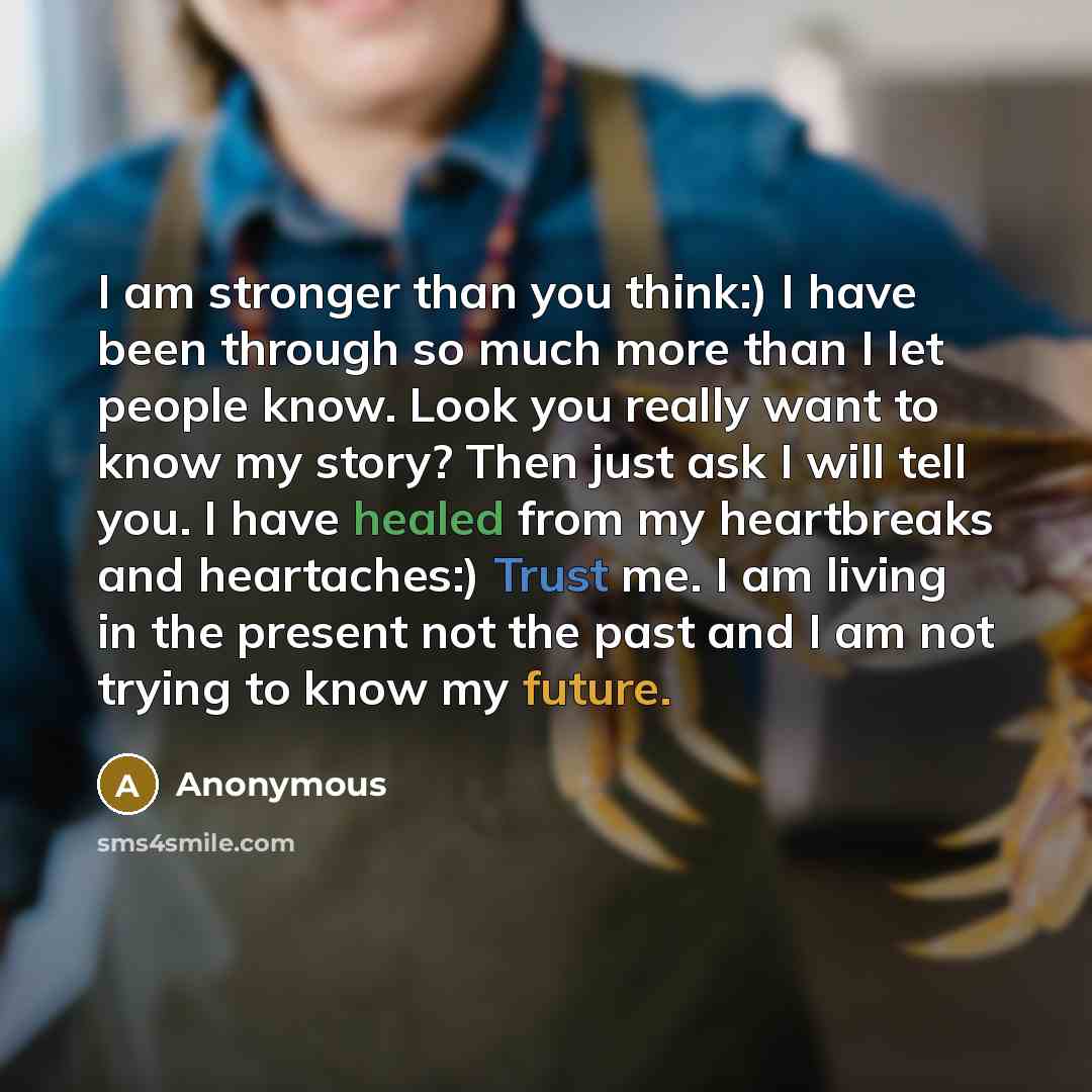 “I am stronger than you think:) I have been through so much more than I let people know. Look you really want to know my story? Then just ask I will tell you. I have healed from my heartbreaks and heartaches:) Trust me. I am living in the present not the past and I am not trying to know my future.” quote by Anonymous