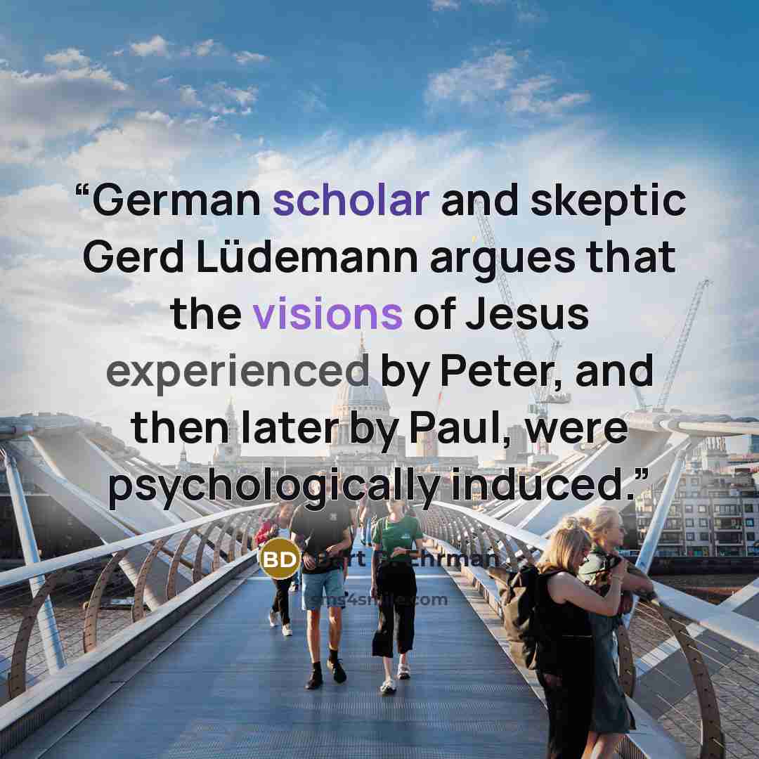“German scholar and skeptic Gerd Lüdemann argues that the visions of Jesus experienced by Peter, and then later by Paul, were psychologically induced.” quote by Bart D. Ehrman