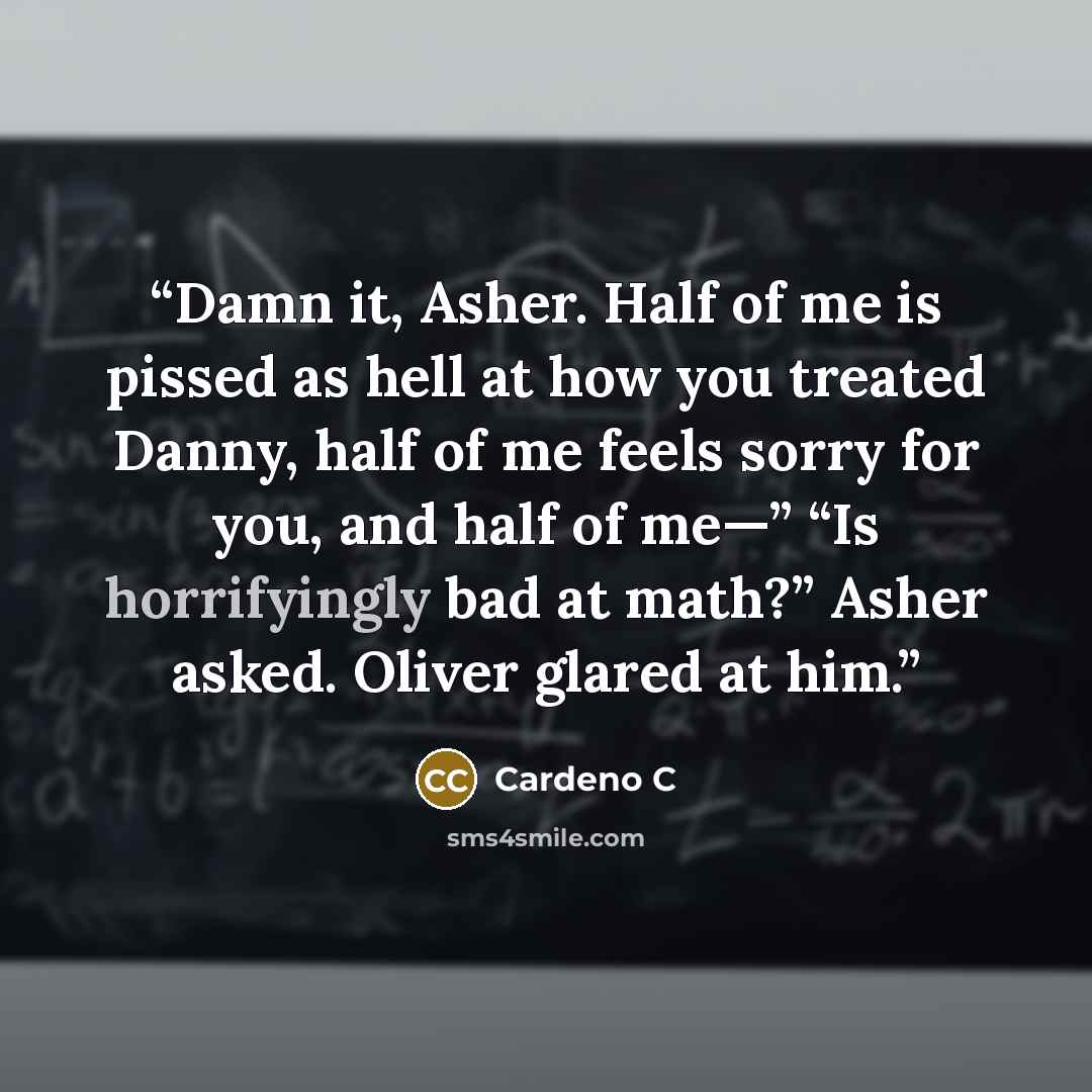 “Damn it, Asher. Half of me is pissed as hell at how you treated Danny, half of me feels sorry for you, and half of me—” “Is horrifyingly bad at math?” Asher asked. Oliver glared at him.” quote by Cardeno C
