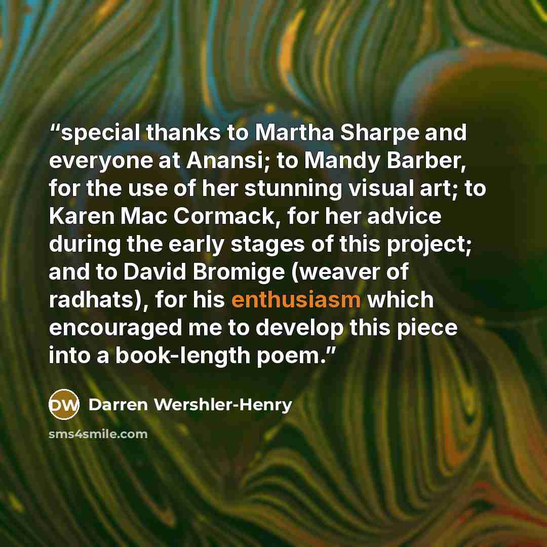 “special thanks to Martha Sharpe and everyone at Anansi; to Mandy Barber, for the use of her stunning visual art; to Karen Mac Cormack, for her advice during the early stages of this project; and to David Bromige (weaver of radhats), for his enthusiasm which encouraged me to develop this piece into…” quote by Darren Wershler-Henry
