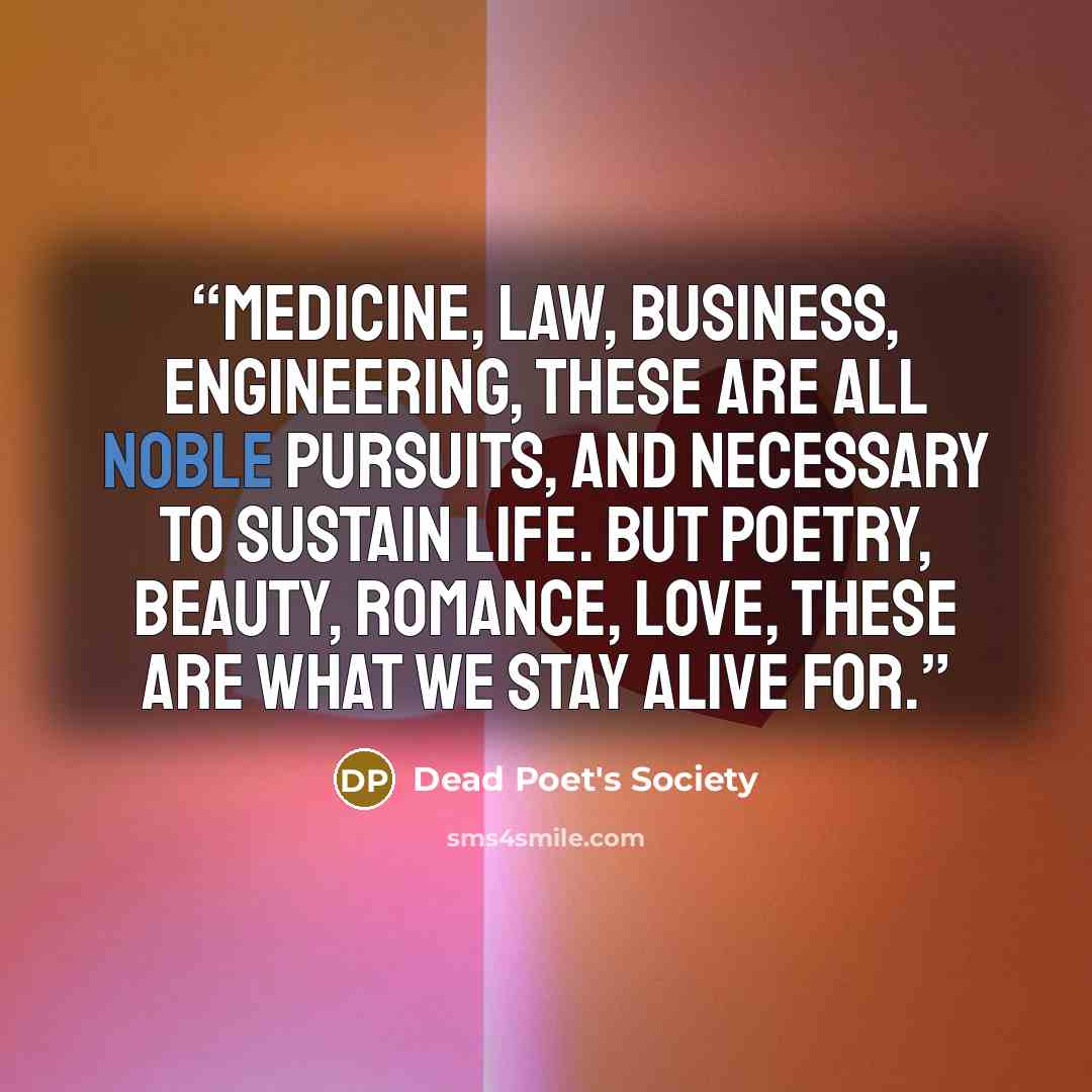 “Medicine, law, business, engineering, these are all noble pursuits, and necessary to sustain life. But poetry, beauty, romance, love, these are what we stay alive for.” quote by Dead Poet's Society