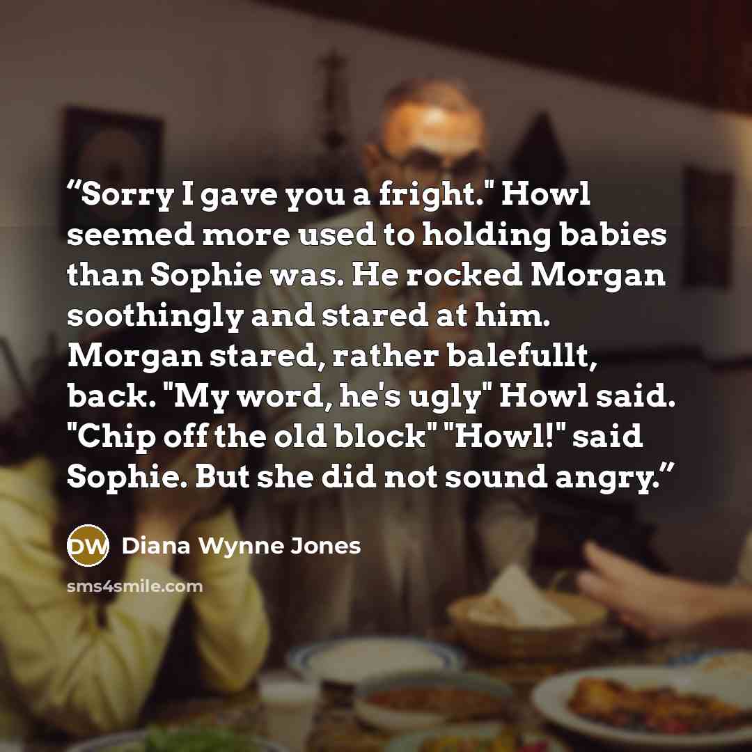 “Sorry I gave you a fright." Howl seemed more used to holding babies than Sophie was. He rocked Morgan soothingly and stared at him. Morgan stared, rather balefullt, back. "My word, he's ugly" Howl said. "Chip off the old block" "Howl!" said Sophie. But she did not sound angry.” quote by Diana Wynne Jones