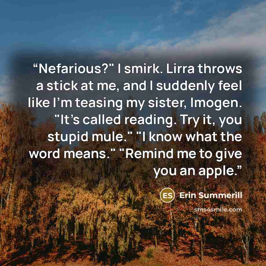 “Nefarious?" I smirk. Lirra throws a stick at me, and I suddenly feel like I'm teasing my sister, Imogen. "It's called reading. Try it, you stupid mule." "I know what the word means." "Remind me to give you an apple.” quote by Erin Summerill