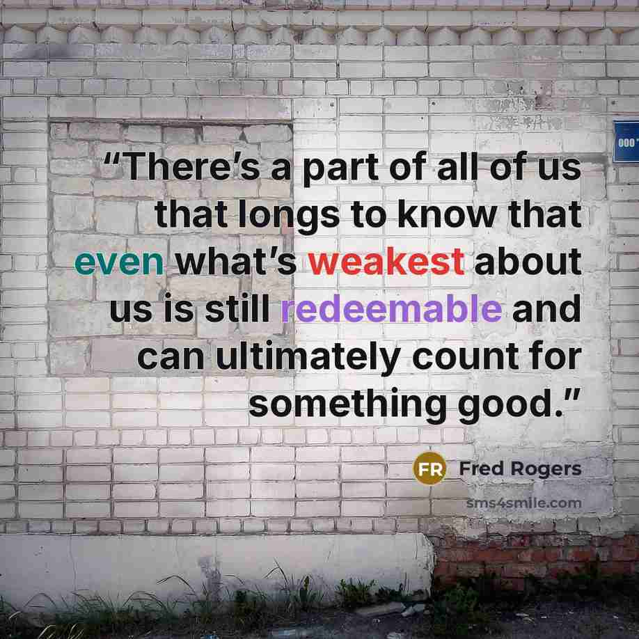 “There’s a part of all of us that longs to know that even what’s weakest about us is still redeemable and can ultimately count for something good.” quote by Fred Rogers