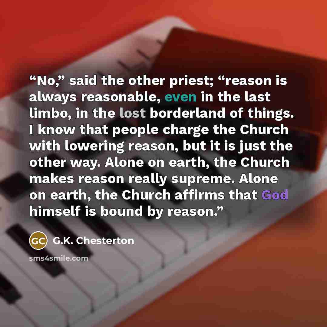 “No,” said the other priest; “reason is always reasonable, even in the last limbo, in the lost borderland of things. I know that people charge the Church with lowering reason, but it is just the other way. Alone on earth, the Church makes reason really supreme. Alone on earth, the Church affirms…” quote by G.K. Chesterton