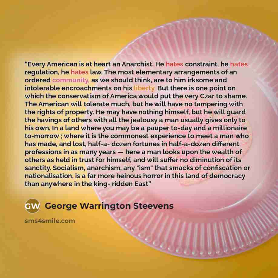 “Every American is at heart an Anarchist. He hates constraint, he hates regulation, he hates law. The most elementary arrangements of an ordered community, as we should think, are to him irksome and intolerable encroachments on his liberty. But there is one point on which the conservatism of…” quote by George Warrington Steevens