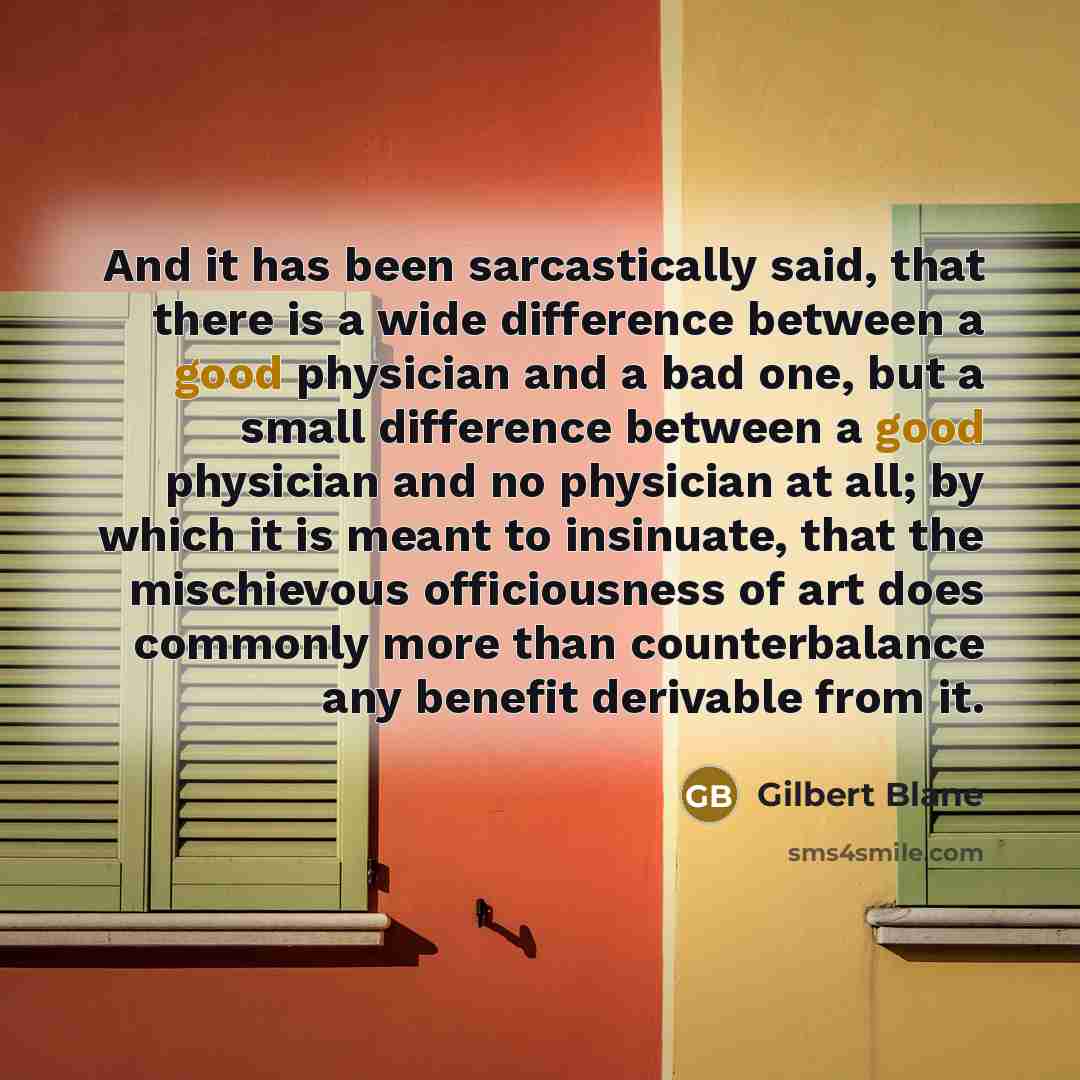 “And it has been sarcastically said, that there is a wide difference between a good physician and a bad one, but a small difference between a good physician and no physician at all; by which it is meant to insinuate, that the mischievous officiousness of art does commonly more than counterbalance…” quote by Gilbert Blane