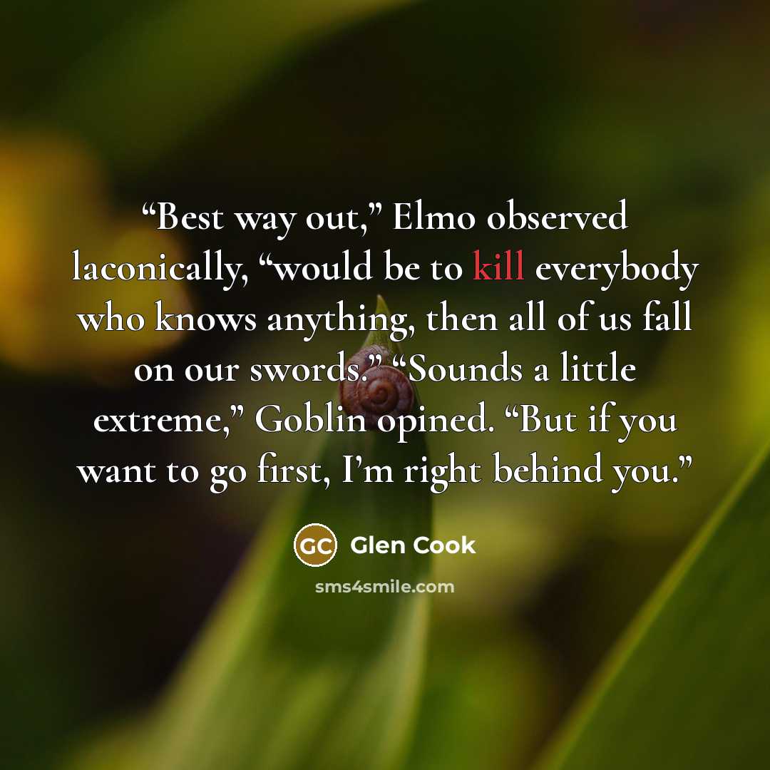 “Best way out,” Elmo observed laconically, “would be to kill everybody who knows anything, then all of us fall on our swords.” “Sounds a little extreme,” Goblin opined. “But if you want to go first, I’m right behind you.” quote by Glen Cook