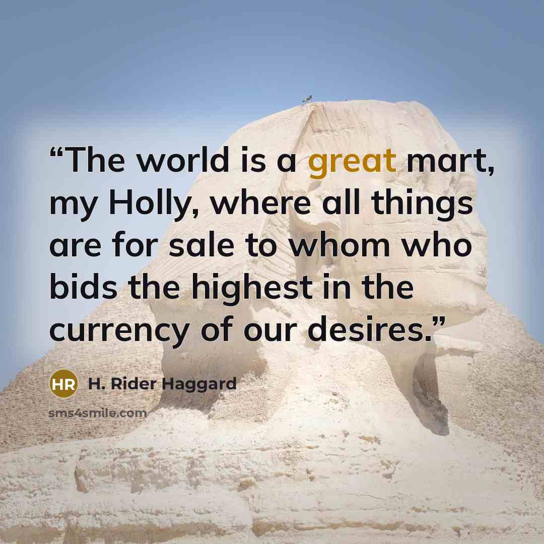 “The world is a great mart, my Holly, where all things are for sale to whom who bids the highest in the currency of our desires.” quote by H. Rider Haggard
