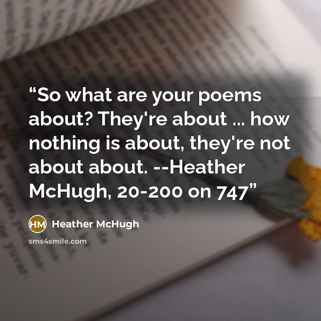 “So what are your poems about? They're about ... how nothing is about, they're not about about. --Heather McHugh, 20-200 on 747” quote by Heather McHugh