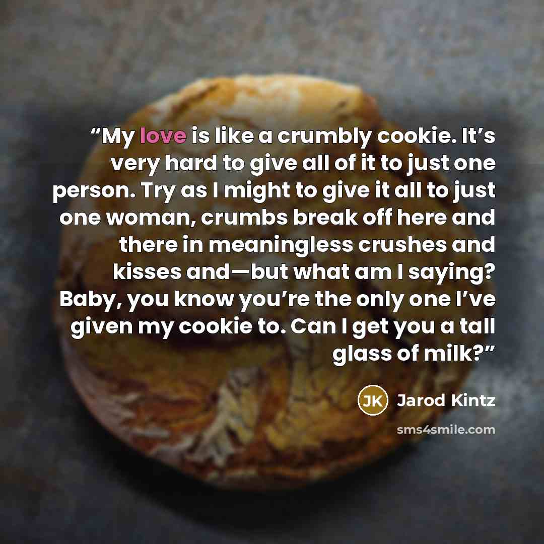 “My love is like a crumbly cookie. It’s very hard to give all of it to just one person. Try as I might to give it all to just one woman, crumbs break off here and there in meaningless crushes and kisses and—but what am I saying? Baby, you know you’re the only one I’ve given my cookie to. Can I get…” quote by Jarod Kintz