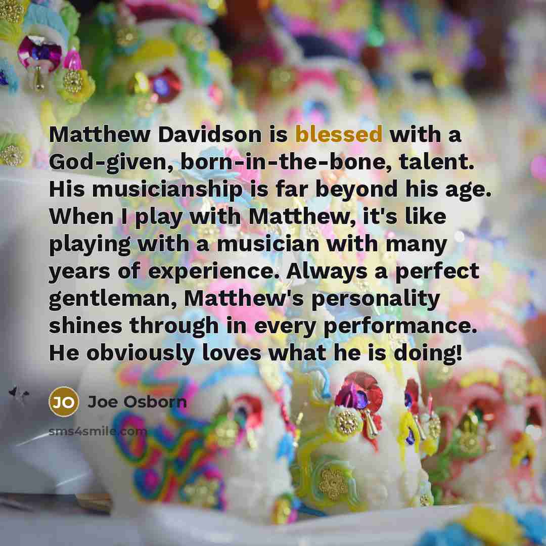 “Matthew Davidson is blessed with a God-given, born-in-the-bone, talent. His musicianship is far beyond his age. When I play with Matthew, it's like playing with a musician with many years of experience. Always a perfect gentleman, Matthew's personality shines through in every performance. He…” quote by Joe Osborn