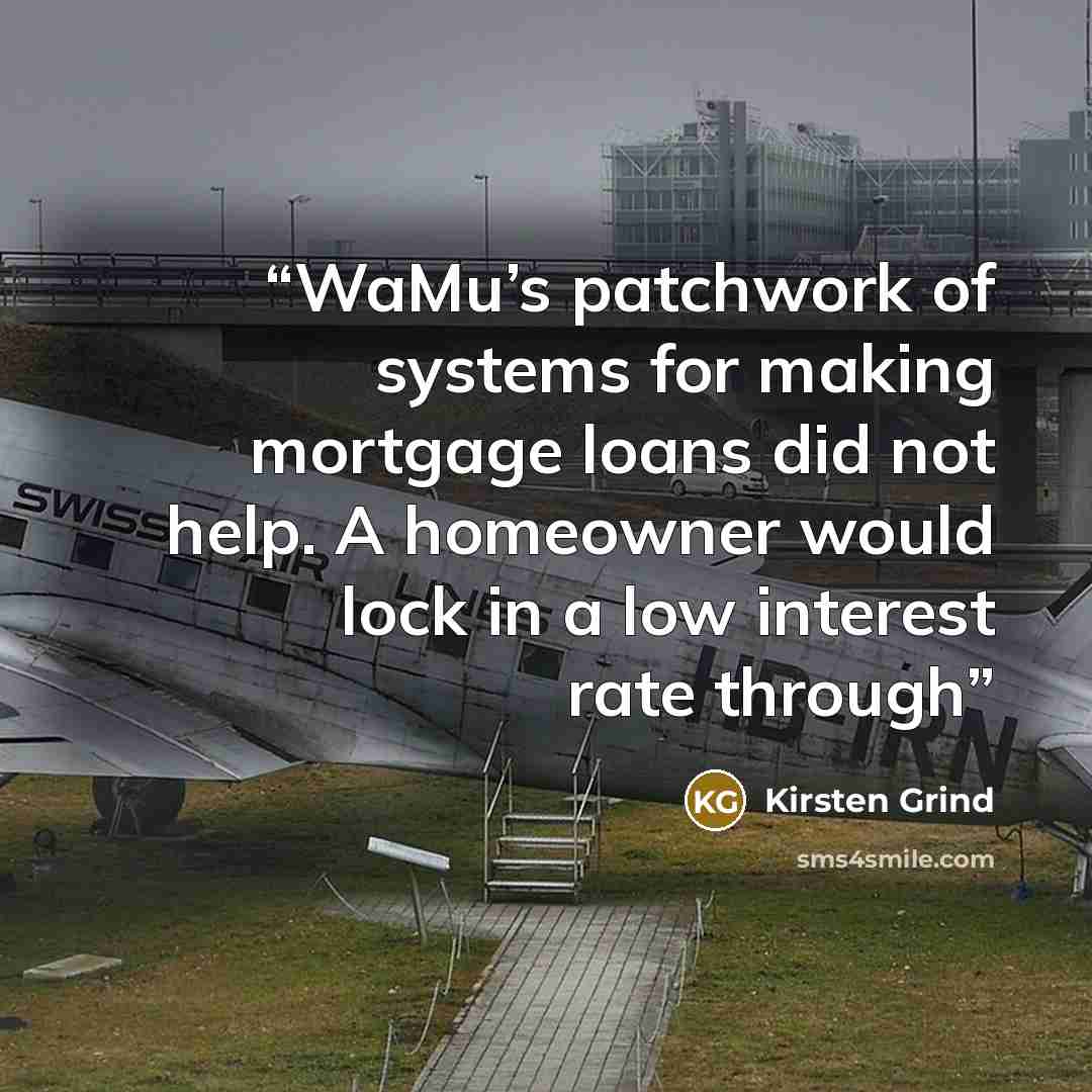 “WaMu’s patchwork of systems for making mortgage loans did not help. A homeowner would lock in a low interest rate through” quote by Kirsten Grind