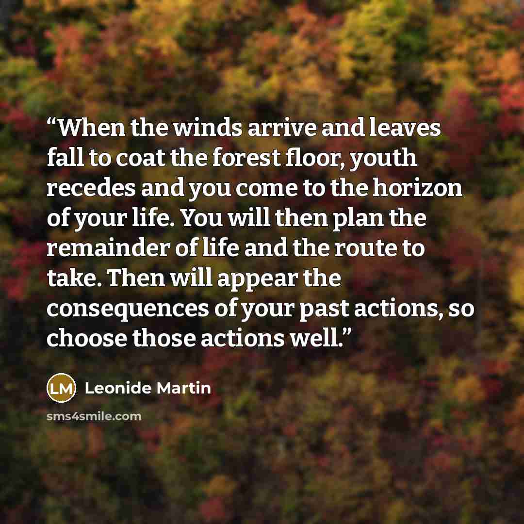 “When the winds arrive and leaves fall to coat the forest floor, youth recedes and you come to the horizon of your life. You will then plan the remainder of life and the route to take. Then will appear the consequences of your past actions, so choose those actions well.” quote by Leonide Martin