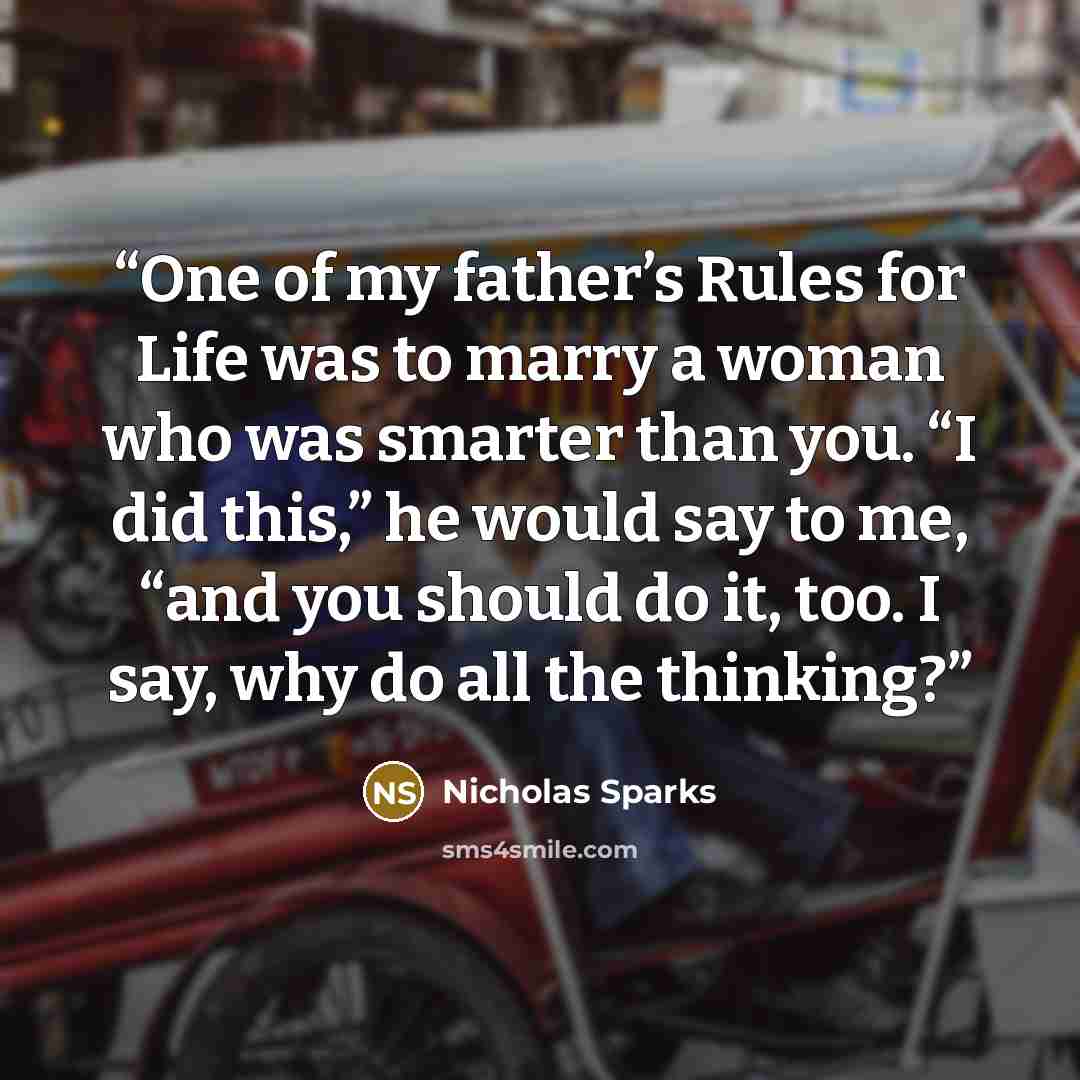 “One of my father’s Rules for Life was to marry a woman who was smarter than you. “I did this,” he would say to me, “and you should do it, too. I say, why do all the thinking?” quote by Nicholas Sparks