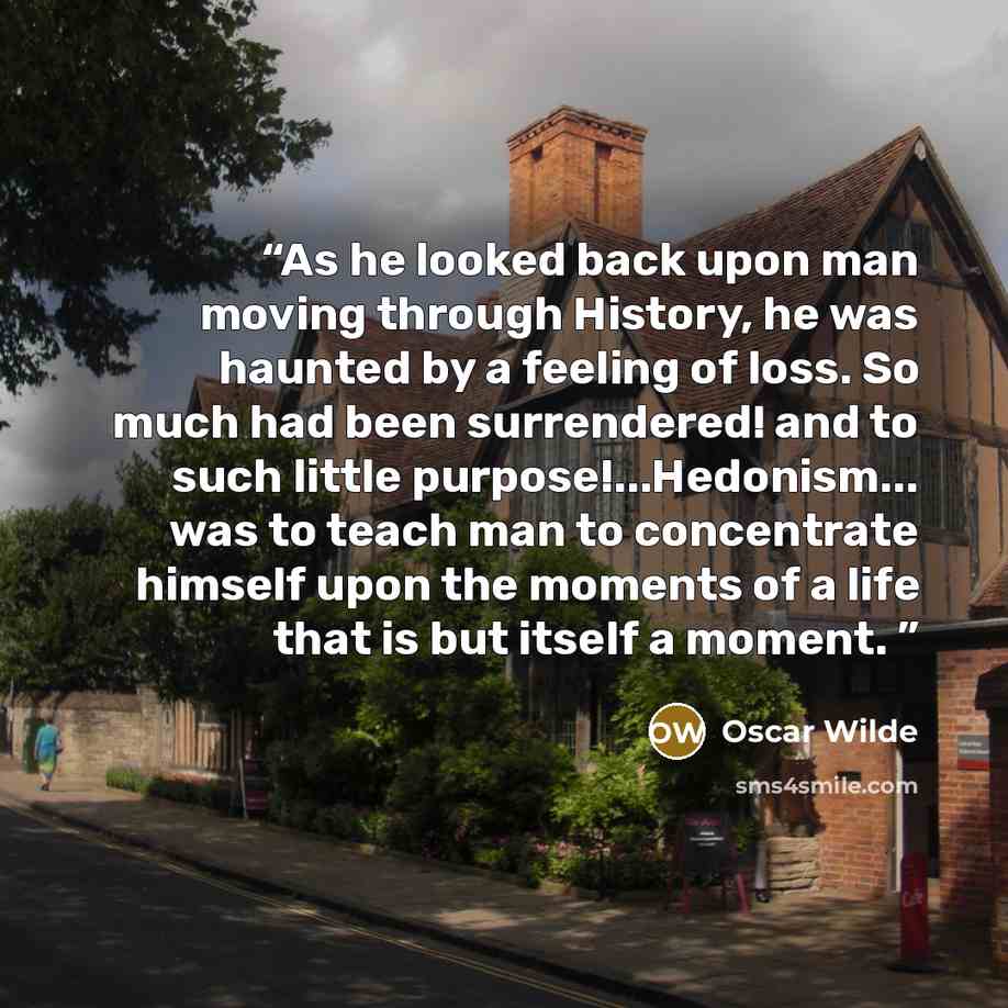 “As he looked back upon man moving through History, he was haunted by a feeling of loss. So much had been surrendered! and to such little purpose!...Hedonism... was to teach man to concentrate himself upon the moments of a life that is but itself a moment.” quote by Oscar Wilde