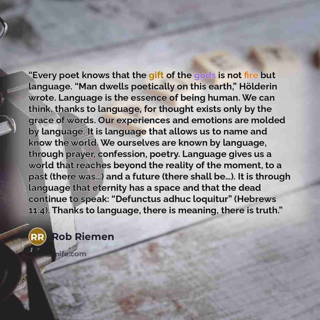 “Every poet knows that the gift of the gods is not fire but language. “Man dwells poetically on this earth,” Hölderin wrote. Language is the essence of being human. We can think, thanks to language, for thought exists only by the grace of words. Our experiences and emotions are molded by language…” quote by Rob Riemen